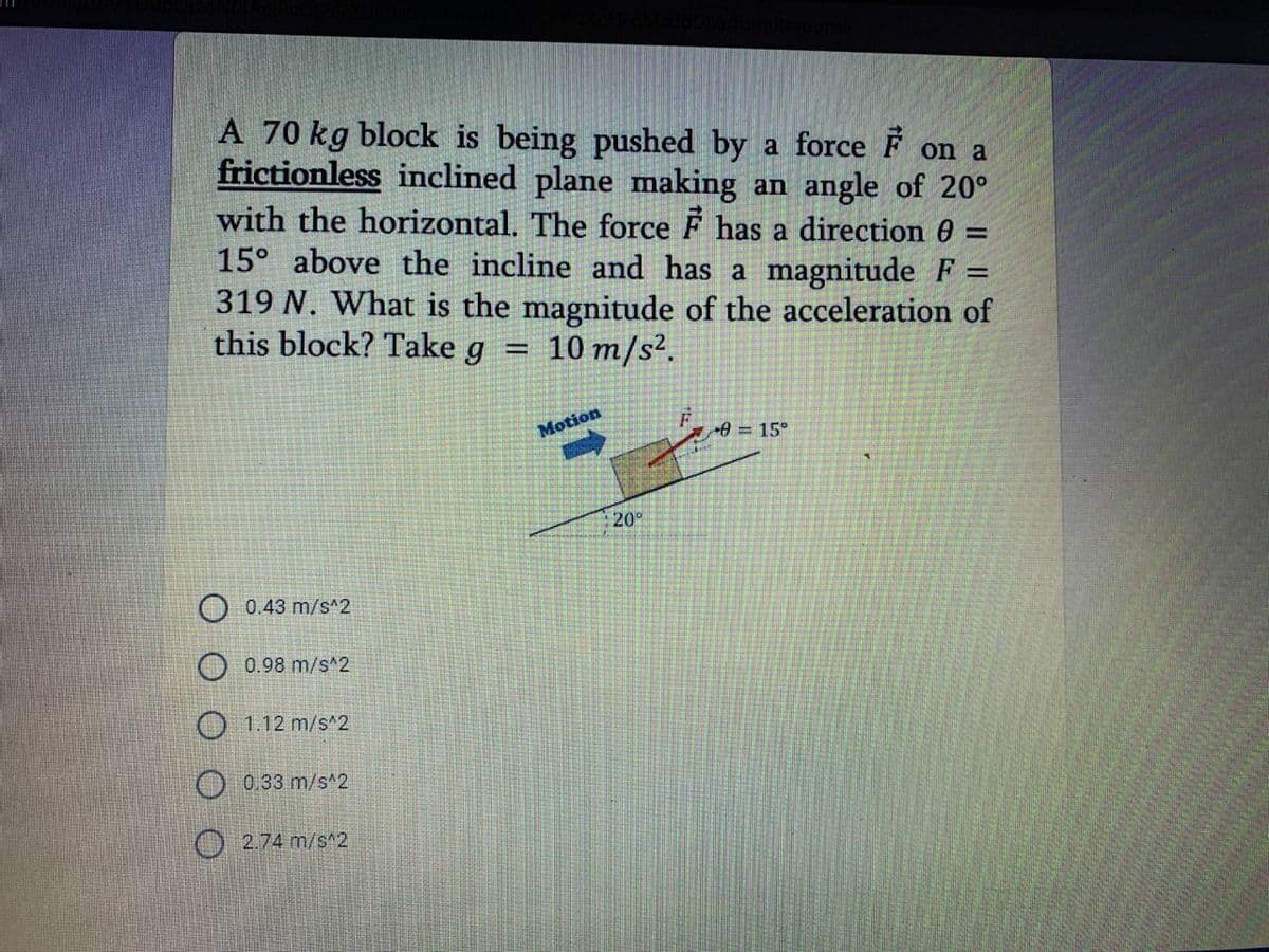 A 70 kg block is being pushed by a force F on a
frictionless inclined plane making an angle of 20°
with the horizontal. The force F has a direction 0 =
15° above the incline and has a magnitude F =
319 N. What is the magnitude of the acceleration of
this block? Take g =
10 m/s².
Motion
03D15°
20
0.43 m/s^2
0.98 m/s^2
O 1.12 m/s^2
O 0.33 m/s^2
O 2.74 m/s^2
