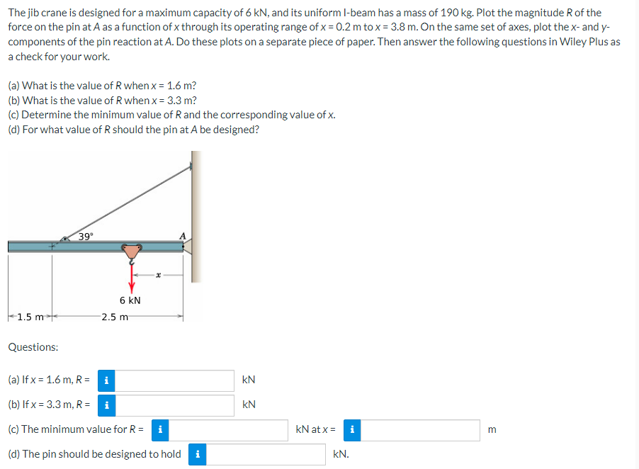 The jib crane is designed for a maximum capacity of 6 kN, and its uniform I-beam has a mass of 190 kg. Plot the magnitude R of the
force on the pin at A as a function of x through its operating range of x = 0.2 m to x = 3.8 m. On the same set of axes, plot the x- and y-
components of the pin reaction at A. Do these plots on a separate piece of paper. Then answer the following questions in Wiley Plus as
a check for your work.
(a) What is the value of R when x = 1.6 m?
(b) What is the value of R when x = 3.3 m?
(c) Determine the minimum value of R and the corresponding value of x.
(d) For what value of R should the pin at A be designed?
39°
x
m
6 KN
-2.5 m
1.5 m
Questions:
(a) If x= 1.6 m, R=
(b) If x= 3.3 m, R = i
(c) The minimum value for R = i
(d) The pin should be designed to hold i
KN
KN
kN at x =
kN.
i