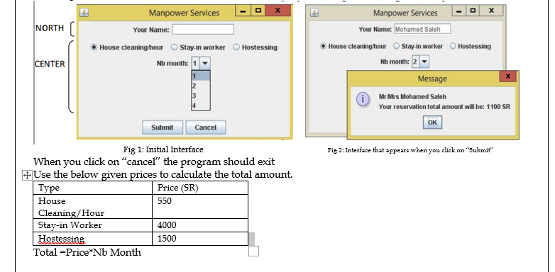 Manpower Services
Manpower Services
NORTH
Your Name: Mohamed Saleh
Your Name:
House cleaning hour O tay-in worker O Hostessing
Nb month: 1
House cleaninghour O tay-in worker O Hostessing
CENTER
Nb month:
Message
A Mr Mrs Mohamed Saleh
Your reservation total amount will be: 1100 SR
OK
Submit
Cancel
Fig 1: Initial Interface
Fig 2: Interface that appears when you click on "Submit"
When you click on "cancel" the program should exit
+Use the below given prices to calculate the total amount.
Туре
Price (SR)
House
550
Cleaning/Hour
Stay-in Worker
4000
Hostessing
1500
Total =Price*Nb Month
