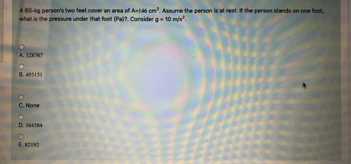 A 60-kg person's two feet cover an area of A=146 cm2. Assume the person is at rest. If the person stands on one foot,
what is the pressure under that foot (Pa)?. Consider g 10 m/s?.
A. 328767
B. 493151
C. None
D. 164384
E. 82192
