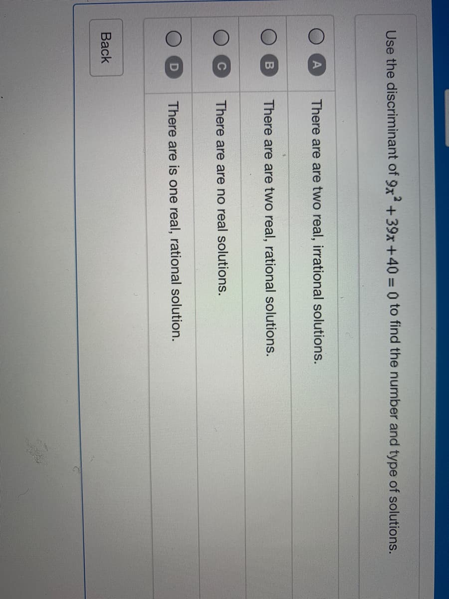 Use the discriminant of 9x+39x+40 0 to find the number and type of solutions.
There are are two real, irrational solutions.
There are are two real, rational solutions.
C
There are are no real solutions.
D
There are is one real, rational solution.
Вack
