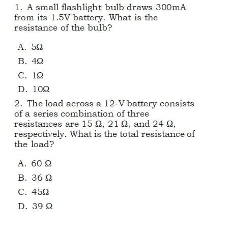 1. A small flashlight bulb draws 300mA
from its 1.5V battery. What is the
resistance of the bulb?
A. 52
В. 42
С. 12
D. 102
2. The load across a 12-V battery consists
of a series combination of three
resistances are 15 2, 21 2, and 24 Q,
respectively. What is the total resistance of
the load?
А. 60 2
B. 36 2
C. 452
D. 39 Q
