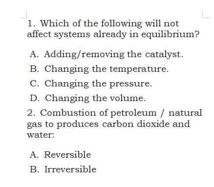 1. Which of the following will not
affect systems already in equilibrium?
A. Adding/removing the catalyst.
B. Changing the temperature.
C. Changing the pressure.
D. Changing the volume.
2. Combustion of petroleum / natural
gas to produces carbon dioxide and
water:
A. Reversible
B. Irreversible
