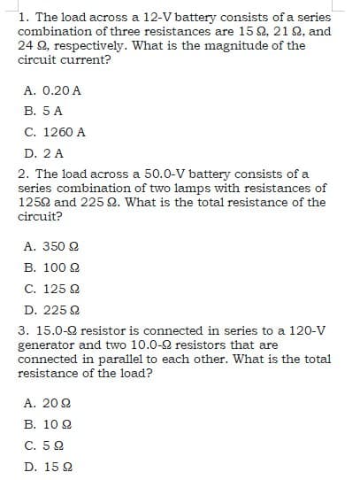 1. The load across a 12-V battery consists of a series
combination of three resistances are 15 Q, 21 Q, and
24 Q, respectively. What is the magnitude of the
circuit current?
A. 0.20 A
В. 5 А
С. 1260 A
D. 2 A
2. The load across a 50.0-V battery consists of a
series combination of two lamps with resistances of
1252 and 225 2. What is the total resistance of the
circuit?
A. 350 2
B. 100 2
С. 125 2
D. 225 Q
3. 15.0-2 resistor is connected in series to a 120-V
generator and two 10.0-2 resistors that are
connected in parallel to each other. What is the total
resistance of the load?
A. 20 2
В. 10 2
С. 5 2
D. 15 Q
