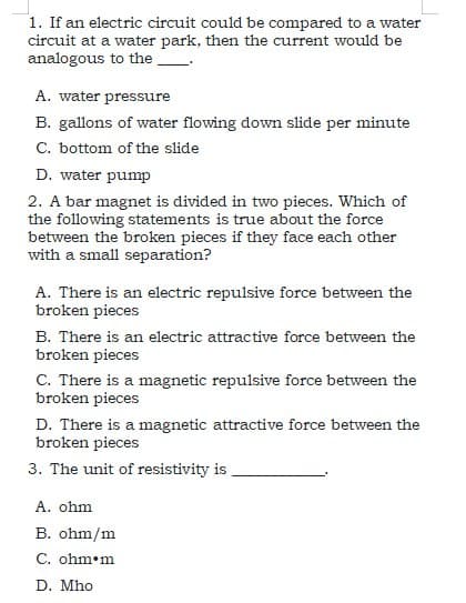 1. If an electric circuit could be compared to a water
circuit at a water park, then the current would be
analogous to the
A. water pressure
B. gallons of water flowing down slide per minute
C. bottom of the slide
D. water pump
2. A bar magnet is divided in two pieces. Which of
the following statements is true about the force
between the broken pieces if they face each other
with a small separation?
A. There is an electric repulsive force between the
broken pieces
B. There is an electric attractive force between the
broken pieces
C. There is a magnetic repulsive force between the
broken pieces
D. There is a magnetic attractive force between the
broken pieces
3. The unit of resistivity is
A. ohm
B. ohm/m
C. ohm•m
D. Mho
