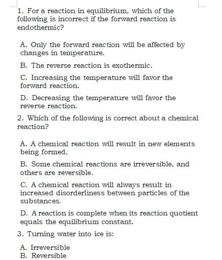 1. For a reaction in equilibrium, which of the
following is incorrect if the forward reaction is
endothermic?
A. Only the forward reaction will be affected by
changes in temperature.
B. The reverse reaction is exothermic.
C. Increasing the temperature will favor the
forward reaction.
D. Decreasing the temperature will favor the
reverse reaction.
2. Which of the following is correct about a chemical
reaction?
A. A chemical reaction will result in new elements
being formed.
B. Some chemical reactions are irreversible, and
others are reversible.
C. A chemical reaction will always result in
increased disorderliness between particles of the
substances.
D. A reaction is complete when its reaction quotient
equals the equilibrium constant.
3. Turning water into ice is:
A. Irreversible
B. Reversible
