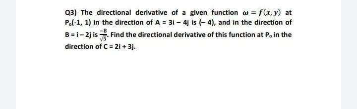 Q3) The directional derivative of a given function w = f(x, y) at
Po(-1, 1) in the direction of A = 3i - 4j is (- 4), and in the direction of
B = i- 2j is . Find the directional derivative of this function at P, in the
direction of C = 2i + 3j.
