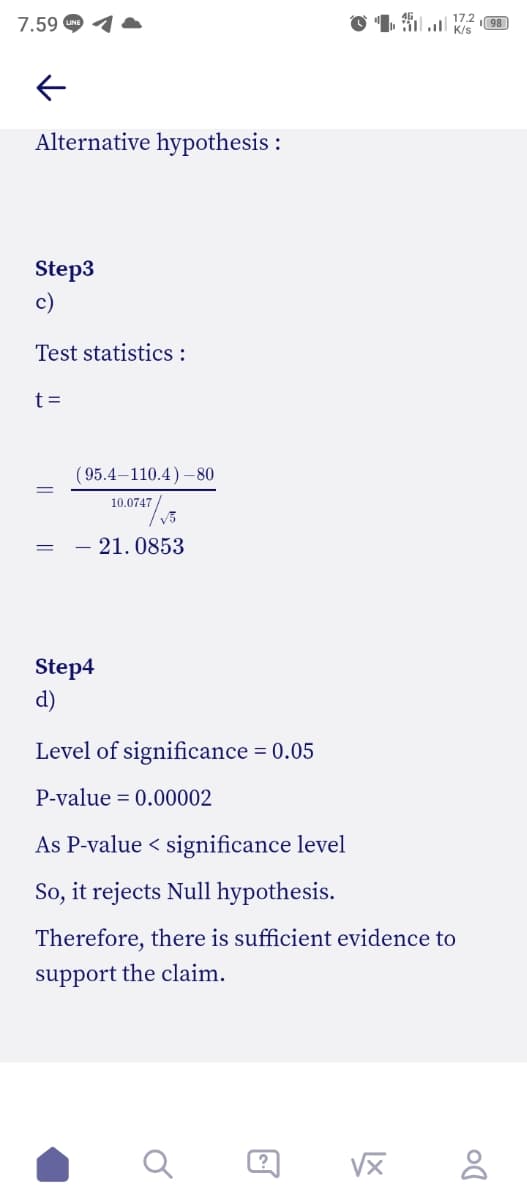 7.59
17.2 98
Alternative hypothesis :
Step3
c)
Test statistics :
t =
( 95.4–110.4) –80
10.0747
– 21. 0853
Step4
d)
Level of significance = 0.05
%3D
P-value = 0.00002
As P-value < significance level
So, it rejects Null hypothesis.
Therefore, there is sufficient evidence to
support the claim.
