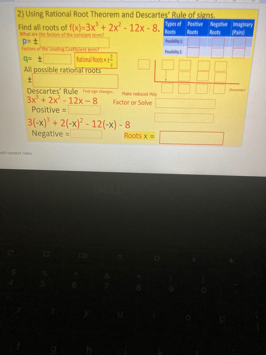 2) Using Rational Root Theorem and Descartes' Rule of signs.
Find all roots of f(x)=3x² + 2x²-12x - 8 Types of Positive Negative Imaginary
What are the factors of the constant term?
Roots
Roots
Roots
(Pairs)
Possibility 1:
Factors of the Leading Coefficient term?
Possibility 2:
Rational Roots=+
All possible rational roots
Descartes' Rule Find sign changes.
3x + 2x - 12x-8
(Remainder)
Make reduced Poly
Factor or Solve
Positive =
3(-x)³ + 2(-x)² - 12(-x) - 8
Negative =
%3D
Roots x =
add speaker notes
8.
