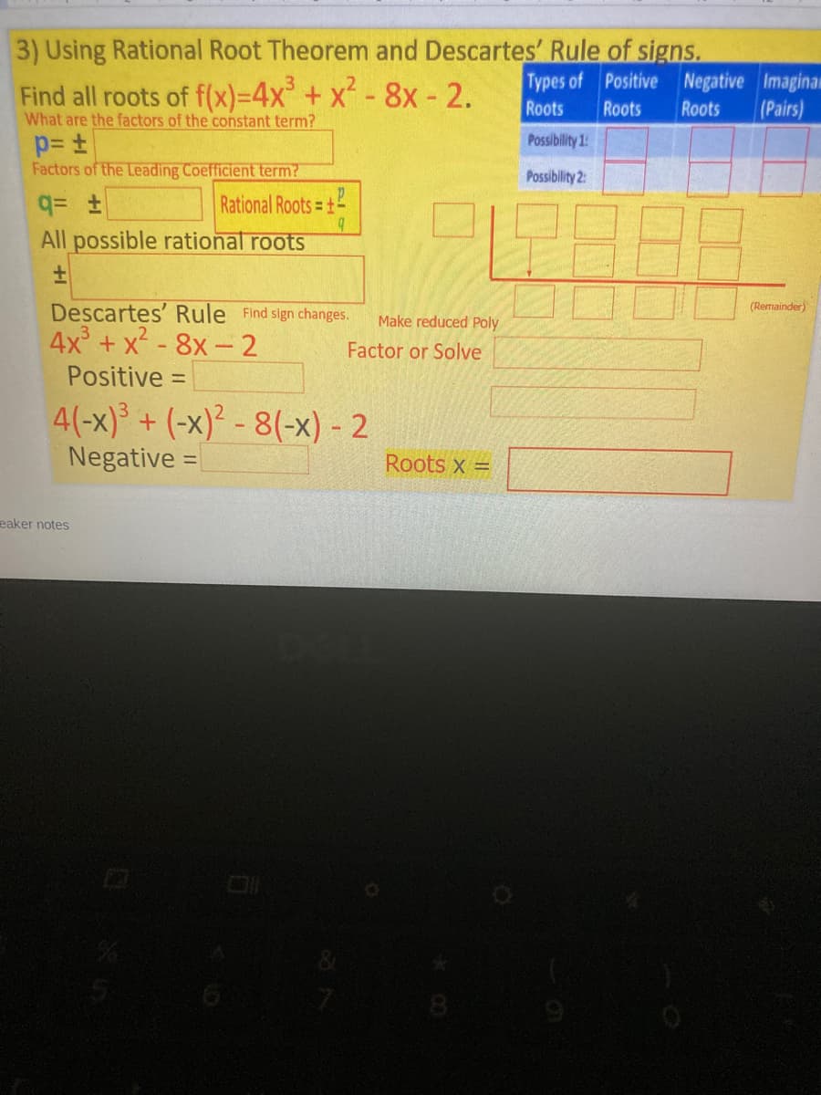 3) Using Rational Root Theorem and Descartes' Rule of signs.
Find all roots of f(x)=4x + x - 8x - 2.
Types of Positive Negative Imaginan
(Pairs)
Roots
Roots
Roots
What are the factors of the constant term?
Possibility 1:
Factors of the Leading Coefficient term?
Possibility 2:
Rational Roots = +
All possible rational roots
Descartes' Rule Find slgn changes.
(Remainder)
Make reduced Poly
4x + x - 8x-2
Factor or Solve
Positive =
%3D
4(-x)³ + (-x)² - 8(-x) - 2
Negative =
Roots x =
eaker notes
