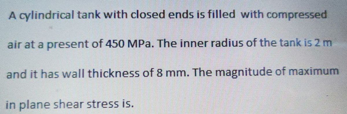 A cylindrical tank with closed ends is filled with compressed
air at a present of 450 MPa. The inner radius of the tank is 2 m
and it has wall thickness of 8 mm. The magnitude of maximum
in plane shear stress is.