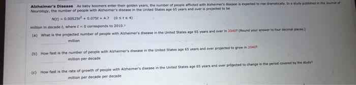 Alzheimer's Disease As baby boomers enter their golden years, the number of people afflicted with Alzheimer's disease is expected to rise dramatically. In a study published in the Journal of
Neurology, the number of people with Alzheimer's disease in the United States age 65 years and over is projected to be
N(E) 0.00525² +0.075t+4.7 (0sts 4)
million in decade t, where t= 0 corresponds to 2010,
(a) What is the projected number of people with Alzheimer's disease in the United States age 65 years and over in 2040? (Round your answer to four decimal places)
million
(b) How fast is the number of people with Alzheimer's disease in the United States age 65 years and over projected to grow in 20407
million per decade
(c) How fast is the rate of growth of people with Alzheimer's disease in the United States age 65 years and over projected to change in the period covered by the study?
million per decade per decade