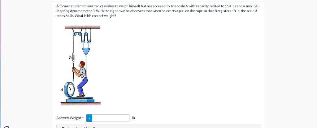 A former student of mechanics wishes to weigh himself t has access only to a scale A with capacity limited to 110 lbs and a small 20-
lb spring dynamometer B. With the rig shown he discovers that when he exerts a pull on the rope so that Bregisters 18 lb, the scale A
reads 84 lb. What is his correct weight?
Answer: Weight=
lb