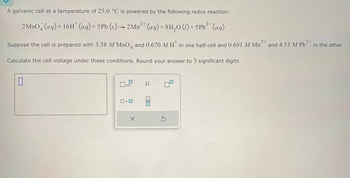 A galvanic cell at a temperature of 25.0 °C is powered by the following redox reaction:
2MnO4(aq) + 16H (aq) +5Pb (s) 2Mn2+ (aq) +8H₂O (1)+5Pb2+ (aq)
Suppose the cell is prepared with 3.58 M MnO4 and 0.670 MH in one half-cell and 0.691 M Mn²
Calculate the cell voltage under these conditions. Round your answer to 3 significant digits.
2+
and 4.53 M Pb2+ in the other.
x10
μ
☐ ☐
×
☐ O
G