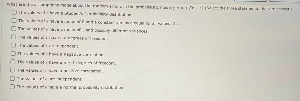 **Question:**

What are the assumptions made about the random error ε in the probabilistic model \( y = \alpha + \beta x + \epsilon \)? (Select the three statements that are correct.)

**Options:**

- [ ] The values of ε have a Student's t probability distribution.

- [ ] The values of ε have a mean of 0 and a constant variance equal for all values of x.

- [ ] The values of ε have a mean of 1 and possibly different variances.

- [ ] The values of ε have a n degrees of freedom.

- [ ] The values of ε are dependent.

- [ ] The values of ε have a negative correlation.

- [ ] The values of ε have a n - 1 degrees of freedom.

- [ ] The values of ε have a positive correlation.

- [ ] The values of ε are independent.

- [ ] The values of ε have a normal probability distribution.