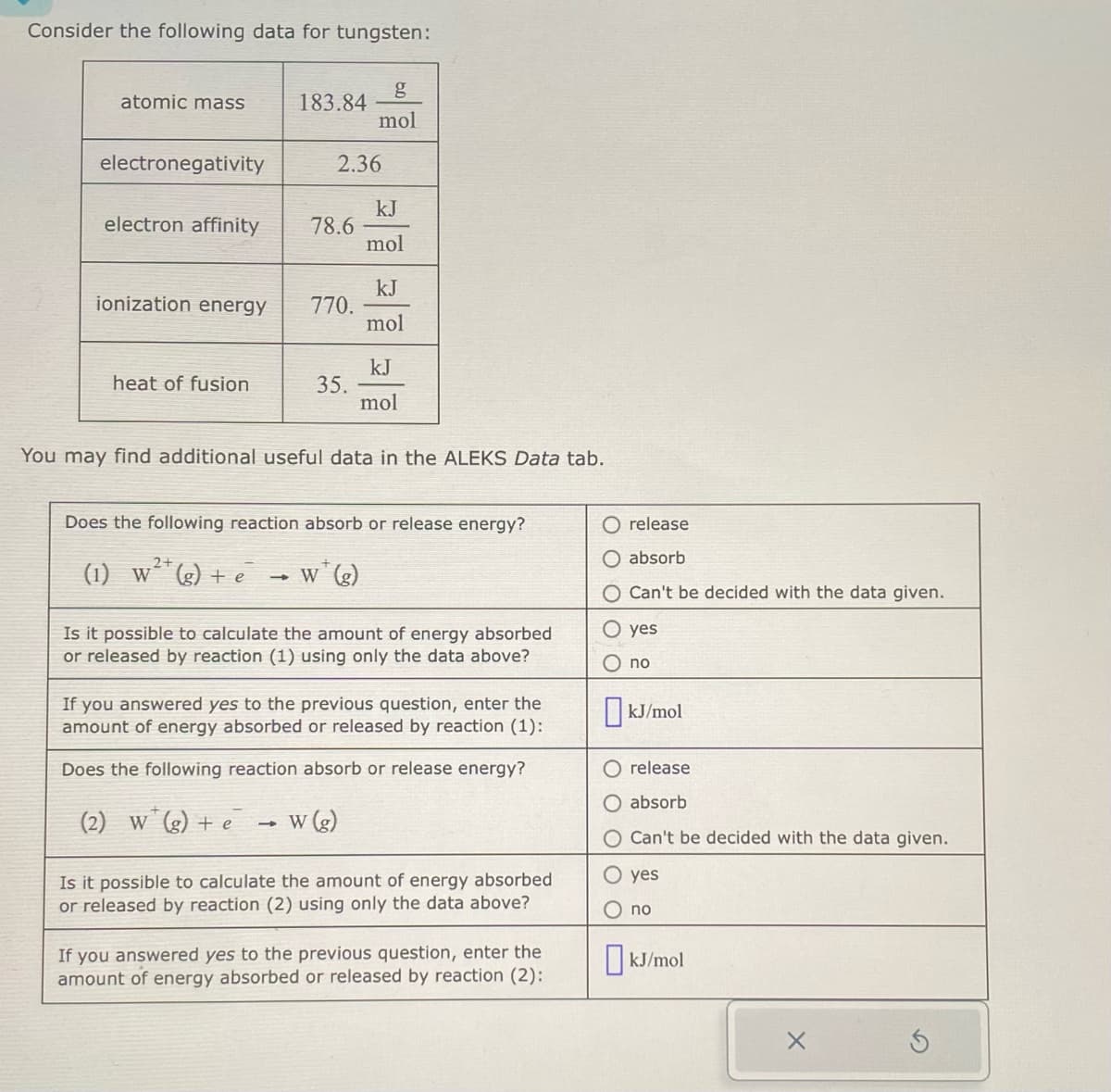 Consider the following data for tungsten:
atomic mass
electronegativity
electron affinity
ionization energy
heat of fusion
183.84
2.36
78.6
(2) W (g) + e
770.
1
35.
g
mol
kJ
mol
You may find additional useful data in the ALEKS Data tab.
kJ
mol
Does the following reaction absorb or release energy?
2+
(1) W²(g) + e w (g)
kJ
mol
Is it possible to calculate the amount of energy absorbed
or released by reaction (1) using only the data above?
w (g)
If you answered yes to the previous question, enter the
amount of energy absorbed or released by reaction (1):
Does the following reaction absorb or release energy?
Is it possible to calculate the amount of energy absorbed
or released by reaction (2) using only the data above?
If you answered yes to the previous question, enter the
amount of energy absorbed or released by reaction (2):
release
absorb
Can't be decided with the data given.
O yes
no
kJ/mol
release
absorb
Can't be decided with the data given.
yes
no
kJ/mol