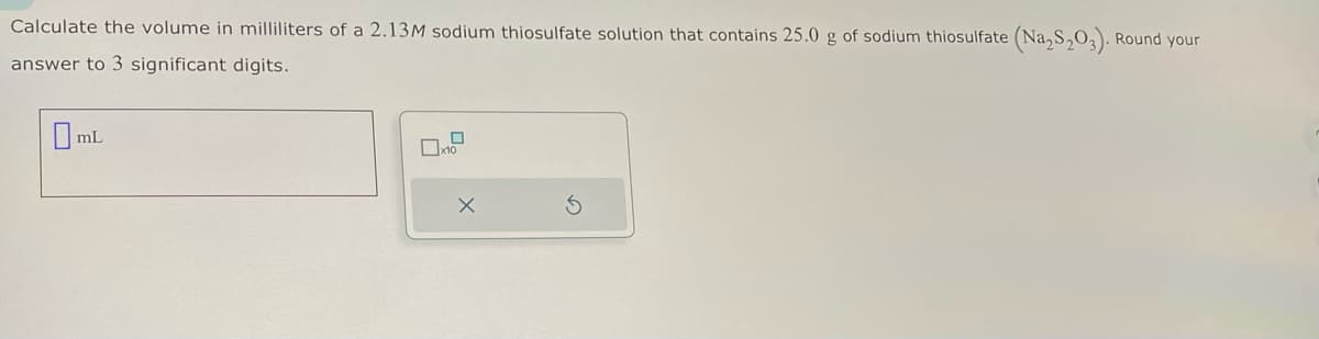 Calculate the volume in milliliters of a 2.13M sodium thiosulfate solution that contains 25.0 g of sodium thiosulfate (Na₂S₂O3). Round your
answer to 3 significant digits.
mL
☐x10