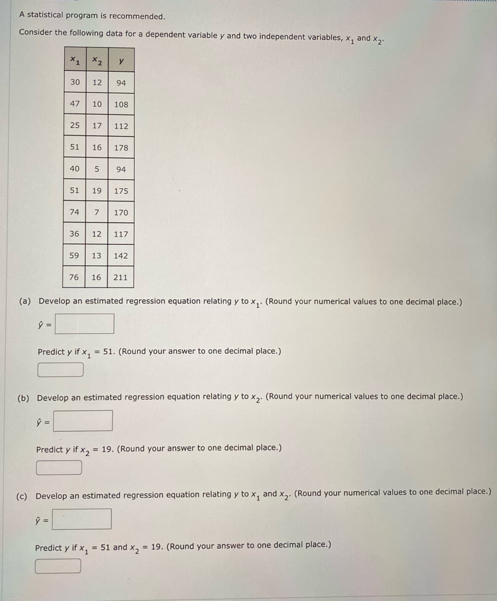 A statistical program is recommended.
Consider the following data for a dependent variable y and two independent variables, x₁ and x₂.
X1 X2
30 12 94
47
ŷ =
25 17 112
51 16 178
51
40 5 94
74
y
36
59
10 108
76
19 175
7 170
12 117
Predict y if X₁
13 142
(a) Develop an estimated regression equation relating y to x₁. (Round your numerical values to one decimal place.)
ŷ =
16 211
Predict y if x₁ = 51. (Round your answer to one decimal place.)
(b) Develop an estimated regression equation relating y to x₂. (Round your numerical values to one decimal place.)
Predict y if x₂ = 19. (Round your answer to one decimal place.)
(c) Develop an estimated regression equation relating y to x, and x₂. (Round your numerical values to one decimal place.)
ŷ =
= 51 and x₂ = 19. (Round your answer to one decimal place.)