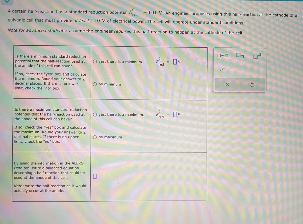 A certain half-reaction has a standard reduction potential Ered -0.01 V. An engineer proposes using this half-reaction at the cathode of a
galvanic cell that must provide at least 1.10 V of electrical power. The cell will operate under standard conditions.
Note for advanced students: assume the engineer requires this half-reaction to happen at the cathode of the cell.
Is there a minimum standard reduction
potential that the half-reaction used at
the anode of this cell can have?
If so, check the "yes" box and calculate
the minimum. Round your answer to 2
decimal places. If there is no lower
limit, check the "no" box.
Is there a maximum standard reduction
potential that the half-reaction used at
the anode of this cell can have?
If so, check the "yes" box and calculate
the maximum. Round your answer to 2
decimal places. If there is no upper
limit, check the "no" box.
0
O yes, there is a minimum.
red
O no minimum
0
O yes, there is a maximum.
E
=
red
By using the information in the ALEKS
Data tab, write a balanced equation
describing a half reaction that could be
used at the anode of this cell.
☐
Note: write the half reaction as it would
actually occur at the anode.
no maximum
ローロ
X
L
ด
5