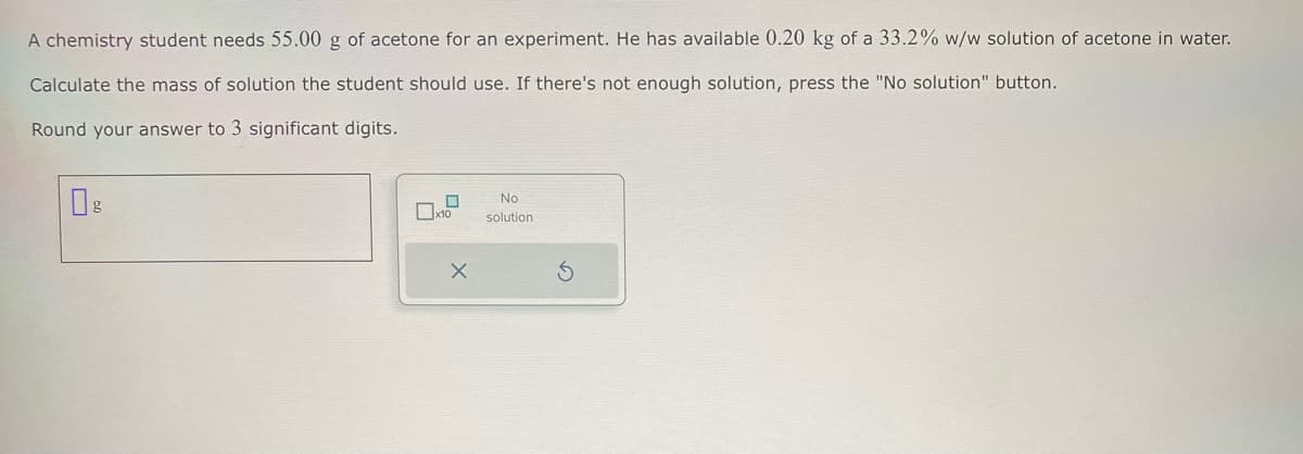 A chemistry student needs 55.00 g of acetone for an experiment. He has available 0.20 kg of a 33.2% w/w solution of acetone in water.
Calculate the mass of solution the student should use. If there's not enough solution, press the "No solution" button.
Round your answer to 3 significant digits.
Ов
No
☐ x10
solution
5