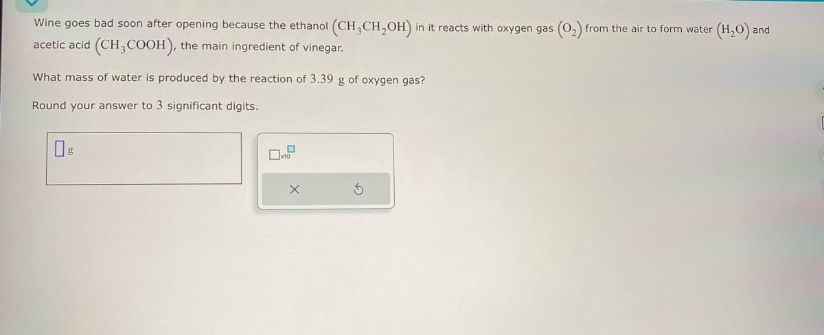 Wine goes bad soon after opening because the ethanol (CH3CH₂OH) in it reacts with oxygen gas (0₂) from the air to form water (H₂O) and
acetic acid (CH3COOH), the main ingredient of vinegar.
What mass of water is produced by the reaction of 3.39 g of oxygen gas?
Round your answer to 3 significant digits.
0
x10
X