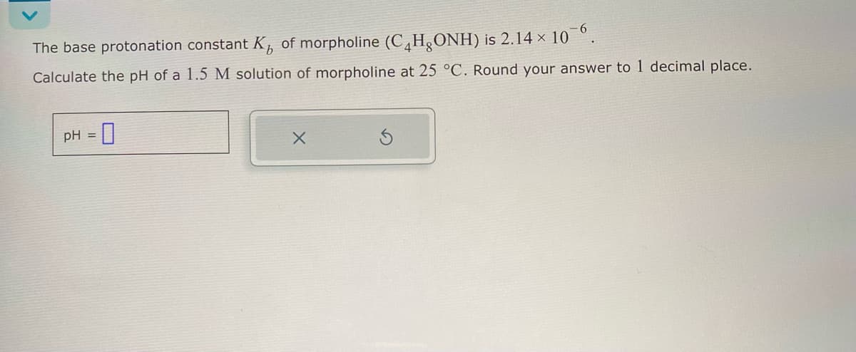 The base protonation constant K of morpholine (C4H₂ONH) is 2.14 x 10
Calculate the pH of a 1.5 M solution of morpholine at 25 °C. Round your answer to 1 decimal place.
pH = ☐
X