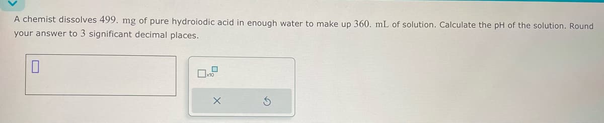A chemist dissolves 499. mg of pure hydroiodic acid in enough water to make up 360. mL of solution. Calculate the pH of the solution. Round
your answer to 3 significant decimal places.
x10
G