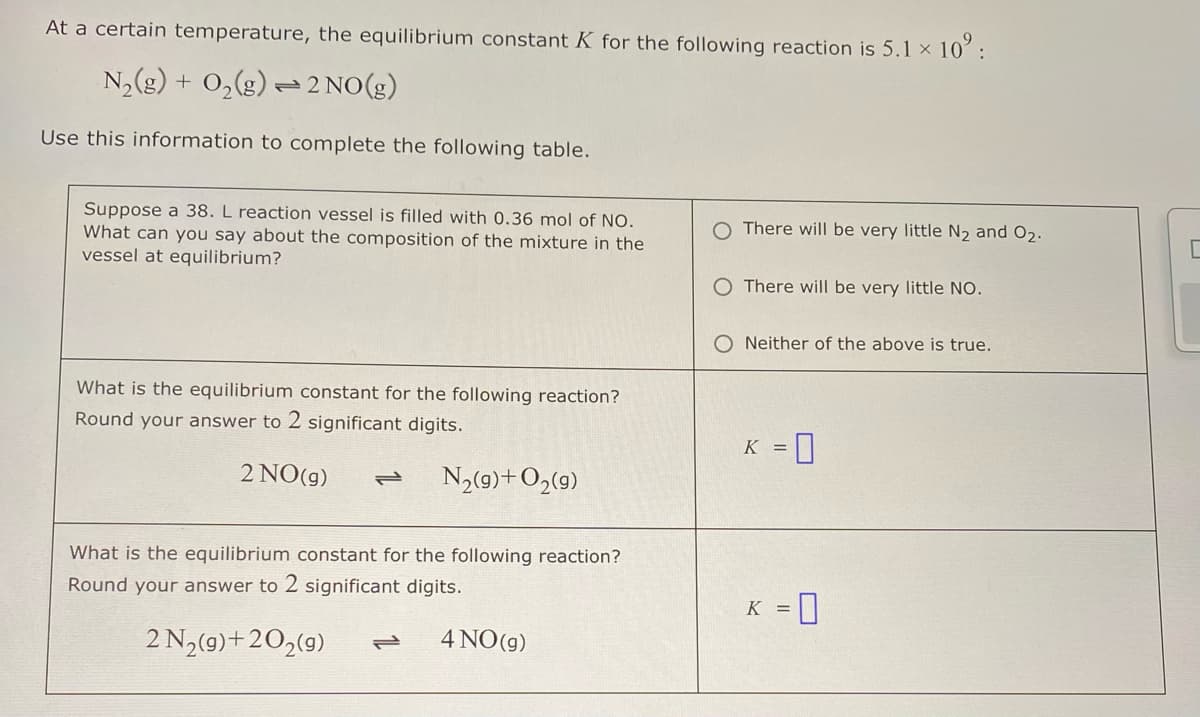 At a certain temperature, the equilibrium constant K for the following reaction is 5.1 × 10:
N2(g) + O2(g) 2 NO(g)
Use this information to complete the following table.
Suppose a 38. L reaction vessel is filled with 0.36 mol of NO.
What can you say about the composition of the mixture in the
vessel at equilibrium?
What is the equilibrium constant for the following reaction?
Round your answer to 2 significant digits.
2 NO(g) 112 N2(9)+ O2(9)
What is the equilibrium constant for the following reaction?
Round your answer to 2 significant digits.
There will be very little N2 and O2.
O There will be very little NO.
O Neither of the above is true.
K = 0
K =
2N2(g)+202(g)
12 4 NO(g)