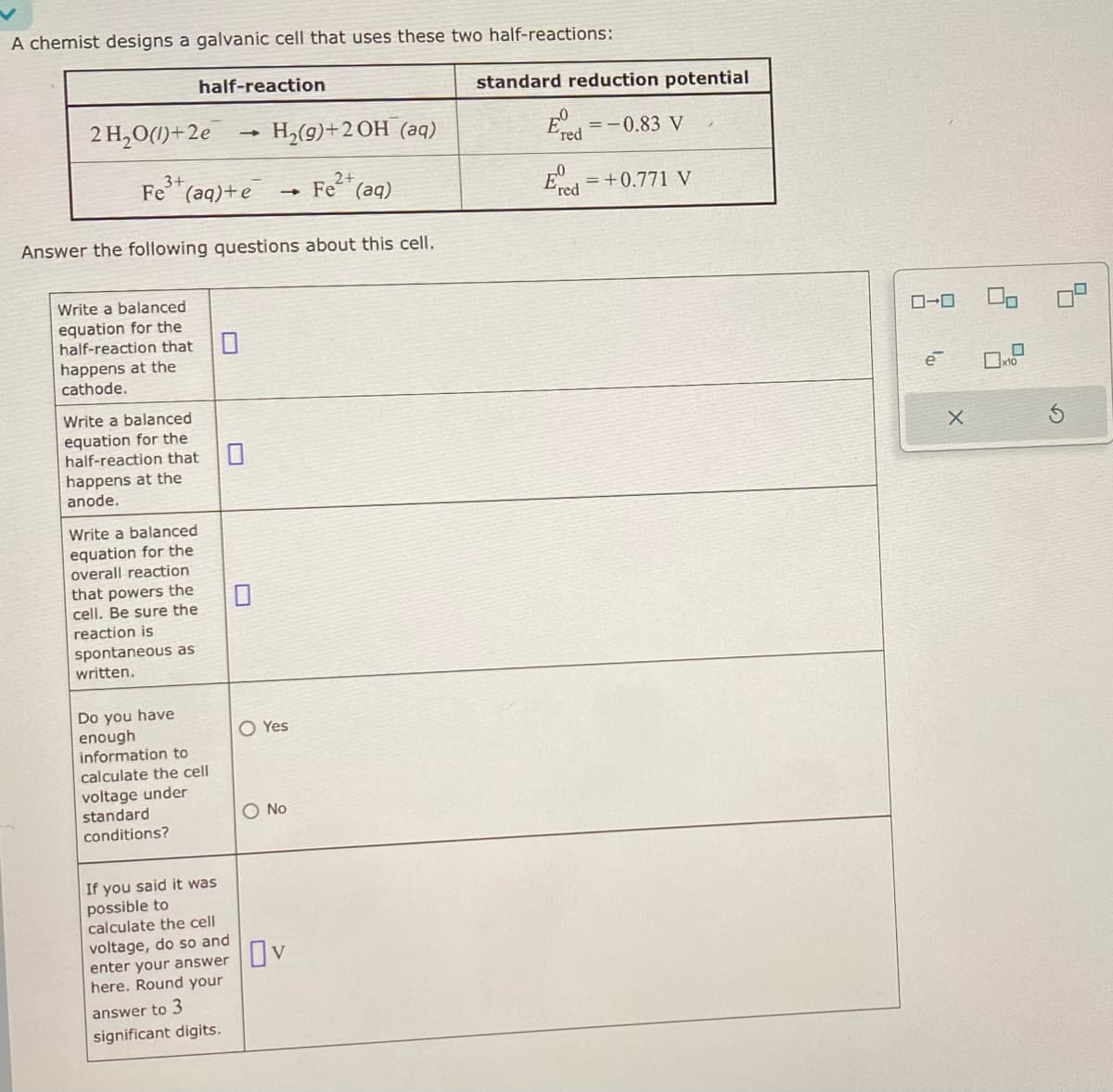 A chemist designs a galvanic cell that uses these two half-reactions:
standard reduction potential
half-reaction
2 H₂O(1)+2e
->>>
H₂(9)+2OH (aq)
3+
2+
Fe2(aq)
Fe (aq)+e → Fe (aq)
Answer the following questions about this cell.
Write a balanced
equation for the
half-reaction that
☐
happens at the
cathode.
Write a balanced
equation for the
half-reaction that
☐
happens at the
anode.
Write a balanced
equation for the
overall reaction
that powers the
cell. Be sure the
reaction is
spontaneous as
written.
Do you have
enough
information to
calculate the cell
voltage under
☐
O Yes
standard
conditions?
If you said it was
possible to
calculate the cell
O No
voltage, do so and
enter your answer
here. Round your
answer to 3
significant digits.
Ον
E
=-0.83 V
red
= +0.771 V
red
ローロ
ē
X
G