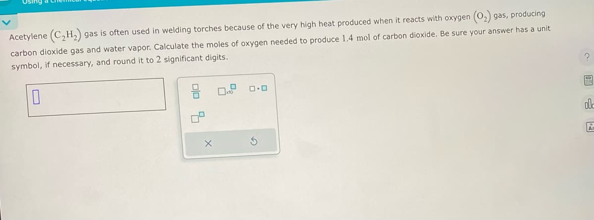 Acetylene (C₂H2₂) gas is often used in welding torches because of the very high heat produced when it reacts with oxygen (O₂) gas, producing
carbon dioxide gas and water vapor. Calculate the moles of oxygen needed to produce 1.4 mol of carbon dioxide. Be sure your answer has a unit
symbol, if necessary, and round it to 2 significant digits.
0
00
X
x10
0.0
?
O
BE
ole