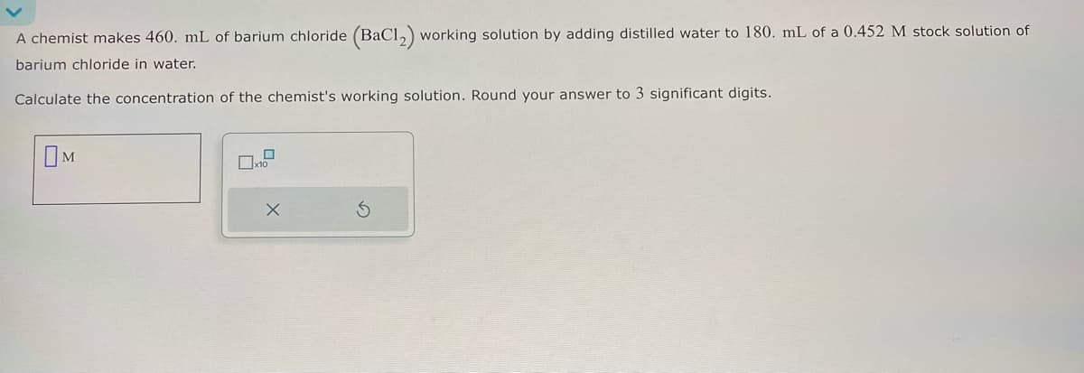 A chemist makes 460. mL of barium chloride (BaCl2) working solution by adding distilled water to 180. mL of a 0.452 M stock solution of
barium chloride in water.
Calculate the concentration of the chemist's working solution. Round your answer to 3 significant digits.
M
5