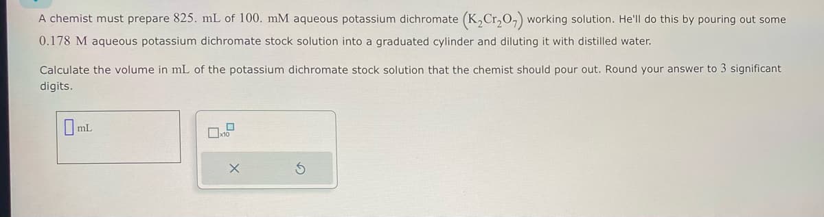 A chemist must prepare 825. mL of 100. mM aqueous potassium dichromate (K₂Cr₂O₂) working solution. He'll do this by pouring out some
0.178 M aqueous potassium dichromate stock solution into a graduated cylinder and diluting it with distilled water.
Calculate the volume in mL of the potassium dichromate stock solution that the chemist should pour out. Round your answer to 3 significant
digits.
0 mL
0
x10
X