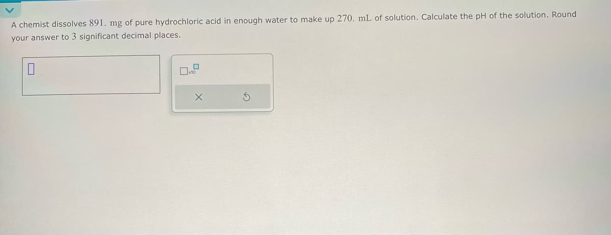 A chemist dissolves 891. mg of pure hydrochloric acid in enough water to make up 270. mL of solution. Calculate the pH of the solution. Round
your answer to 3 significant decimal places.
☐
☐ x10