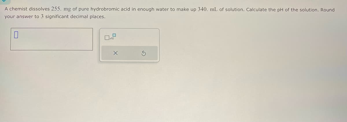 A chemist dissolves 255. mg of pure hydrobromic acid in enough water to make up 340. mL of solution. Calculate the pH of the solution. Round
your answer to 3 significant decimal places.
ㅁ