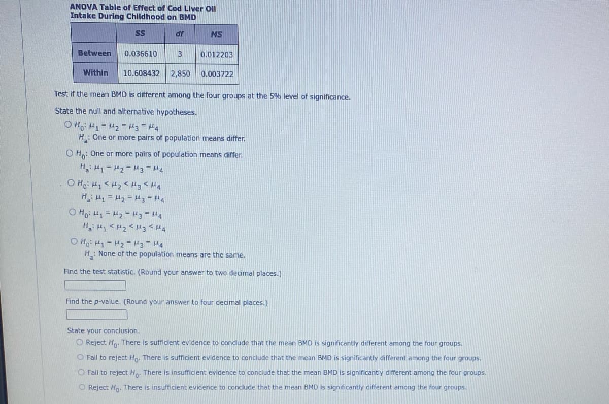 ANOVA Table of Effect of Cod Liver Oil
Intake During Childhood on BMD
SS
Between
Within
0.036610
10.608432
dr
Ho: My <H₂ <H3 <H4
на: 1 =М2 =3 =4
3
OH₁ H₁ H₂ H3 H4
H₂: Hy <H₂ <H3 <H4
2,850
MS
0.012203
Test if the mean BMD is different among the four groups at the 5% level of significance.
State the null and alternative hypotheses.
o Hoi thi = Kh2 = kg = MA
H: One or more pairs of population means differ.
0.003722
OH: One or more pairs of population means differ.
H₂H₁ H₂ = 3 = 4
O Ho: M₁ = ₂ = H3 = μ¹4
H: None of the population means are the same.
Find the test statistic. (Round your answer to two decimal places.)
Find the p-value. (Round your answer to four decimal places.)
State your conclusion.
O Reject Ho. There is sufficient evidence to conclude that the mean BMD is significantly different among the four groups.
O Fail to reject Ho. There is sufficient evidence to conclude that the mean BMD is significantly different among the four groups.
O Fail to reject Ho. There is insufficient evidence to conclude that the mean BMD is significantly different among the four groups.
O Reject Ho. There is insufficient evidence to conclude that the mean BMD is significantly different among the four groups.