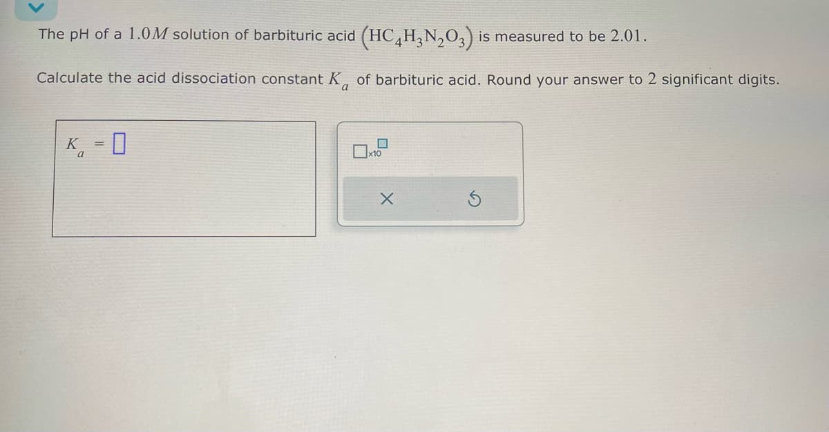 The pH of a 1.0M solution of barbituric acid (HC4H3N2O3) is measured to be 2.01.
Calculate the acid dissociation constant K of barbituric acid. Round your answer to 2 significant digits.
K
a
=
☐
a