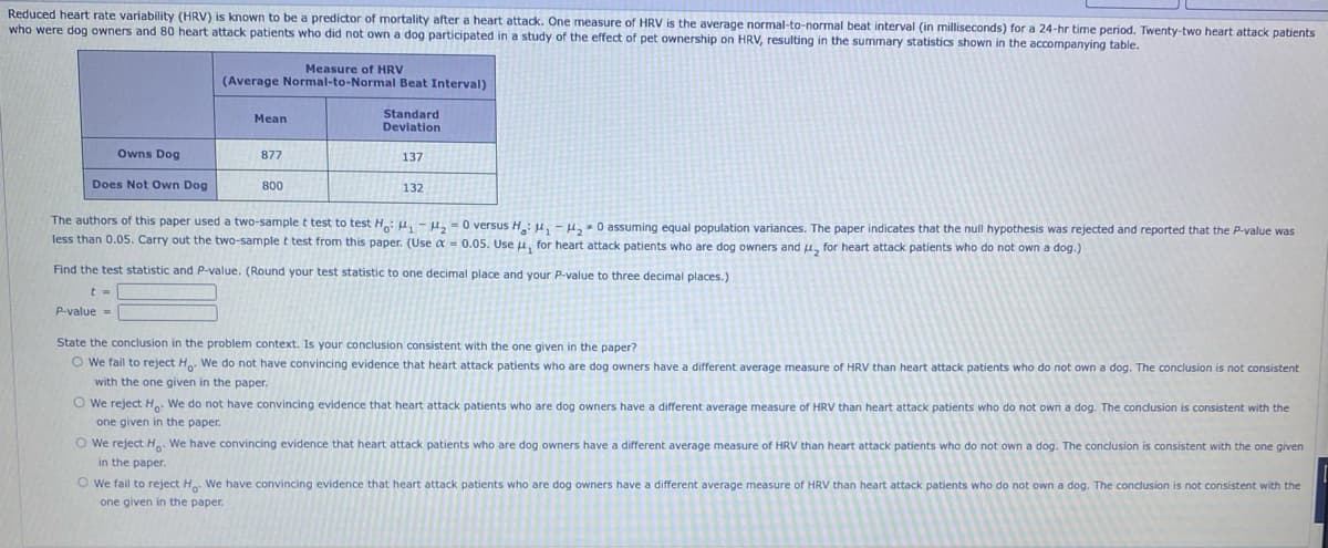 Reduced heart rate variability (HRV) is known to be a predictor of mortality after a heart attack. One measure of HRV is the average normal-to-normal beat interval (in milliseconds) for a 24-hr time period. Twenty-two heart attack patients
who were dog owners and 80 heart attack patients who did not own a dog participated in a study of the effect of pet ownership on HRV, resulting in the summary statistics shown in the accompanying table.
Owns Dog
Does Not Own Dog
Measure of HRV
(Average Normal-to-Normal Beat Interval)
Mean
877
800
Standard
Deviation
137
132
The authors of this paper used a two-sample t test to test Ho: H₁-H₂=0 versus H: ₁-₂0 assuming equal population variances. The paper indicates that the null hypothesis was rejected and reported that the P-value was
less than 0.05. Carry out the two-sample t test from this paper. (Use α = 0.05. Use u, for heart attack patients who are dog owners and μ, for heart attack patients who do not own a dog.)
Find the test statistic and P-value. (Round your test statistic to one decimal place and your P-value to three decimal places.)
t =
P-value=
State the conclusion in the problem context. Is your conclusion consistent with the one given in the paper?
O We fail to reject Ho. We do not have convincing evidence that heart attack patients who are dog owners have a different average measure of HRV than heart attack patients who do not own a dog. The conclusion is not consistent
with the one given in the paper.
O We reject Ho. We do not have convincing evidence that heart attack patients who are dog owners have a different average measure of HRV than heart attack patients who do not own a dog. The conclusion is consistent with the
one given in the paper.
O We reject Ho. We have convincing evidence that heart attack patients who are dog owners have a different average measure of HRV than heart attack patients who do not own a dog. The conclusion is consistent with the one given
in the paper.
Owe fail to reject Ho. We have convincing evidence that heart attack patients who are dog owners have a different average measure of HRV than heart attack patients who do not own a dog. The conclusion is not consistent with the
one given in the paper.