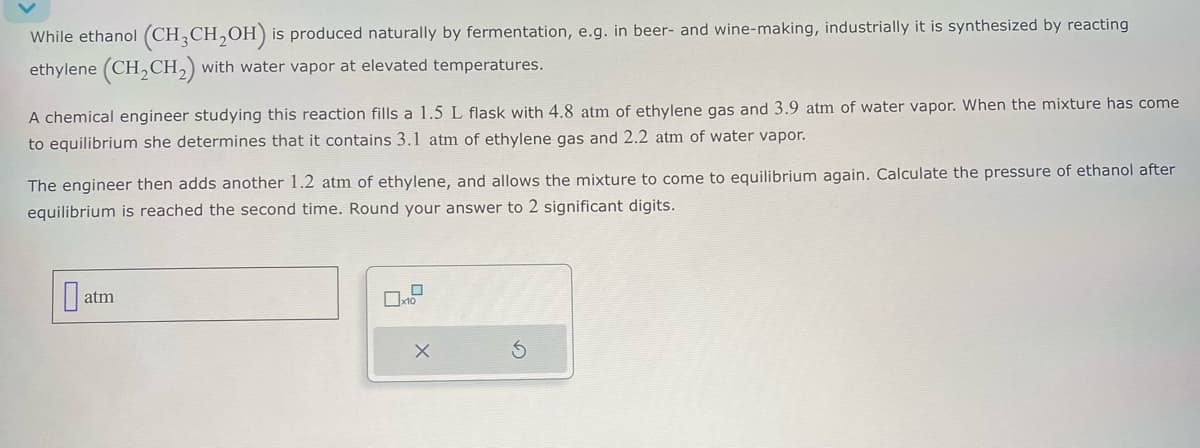 While ethanol (CH3CH2OH) is produced naturally by fermentation, e.g. in beer- and wine-making, industrially it is synthesized by reacting
ethylene (CH2CH2) with water vapor at elevated temperatures.
A chemical engineer studying this reaction fills a 1.5 L flask with 4.8 atm of ethylene gas and 3.9 atm of water vapor. When the mixture has come
to equilibrium she determines that it contains 3.1 atm of ethylene gas and 2.2 atm of water vapor.
The engineer then adds another 1.2 atm of ethylene, and allows the mixture to come to equilibrium again. Calculate the pressure of ethanol after
equilibrium is reached the second time. Round your answer to 2 significant digits.
at
atm
5