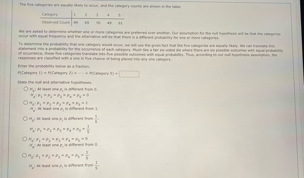 The five categories are equally likely to occur, and the category counts are shown in the table
Category
1
Observed Count 49
2
65
3
O Ho: P₁ P₂ P3 = P4 = P5 = 1
76
We are asked to determine whether one or more categories are preferred over another. Our assumption for the null hypothesis will be that the categories
occur with equal frequency and the alternative will be that there is a different probability for one or more categories.
State the null and alternative hypotheses.
O Ho: At least one p, is different from 0.
Ha: P₁ P₂ P3 = P4 = P5 = 0
To determine the probability that one category would occur, we will use the given fact that the five categories are equally likely. We can translate this
statement into a probability for the occurrence of each category. Much like a fair six-sided die where there are six possible outcomes with equal probability
of occurrence, these five categories translate into five possible outcomes with equal probability. Thus, according to our null hypothesis assumption, the
responses are classified with a one in five chance of being placed into any one category.
Enter the probability below as a fraction.
P(Category 1) = P(Category 2) == P(Category 5) =
Ha: P₁ P₂ P3 P4 P5
=
O Ho: P₁ = P₂ = P3 = P4 = P5
H: At least one p, is different from 1.
O Ho: At least one p, is different from
1
5
O Ho: P₁ = P₂ = P3 = P4 = P5 = 0
H: At least one p, is different from 0.
H: At least one p, is different from
4
1
5
5
49 61
//