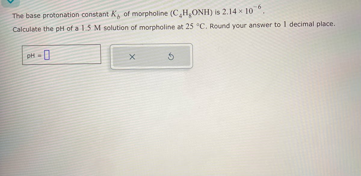 The base protonation constant K of morpholine (C4H₂ONH) is 2.14 × 10¯б.
Calculate the pH of a 1.5 M solution of morpholine at 25 °C. Round your answer to 1 decimal place.
pH =