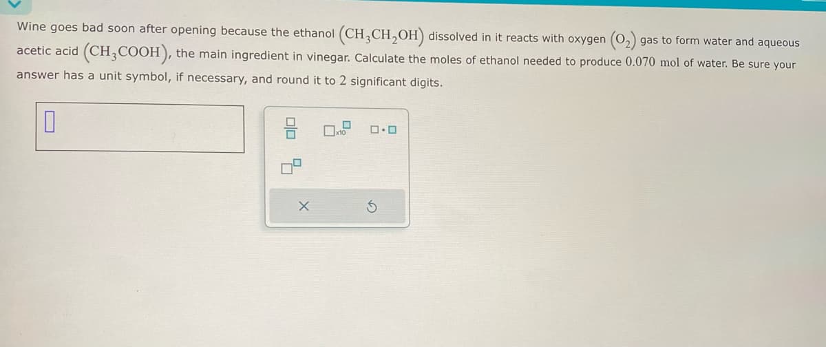 Wine goes bad soon after opening because the ethanol (CH3CH₂OH) dissolved in it reacts with oxygen (O₂) gas to form water and aqueous
acetic acid (CH3COOH), the main ingredient in vinegar. Calculate the moles of ethanol needed to produce 0.070 mol of water. Be sure your
answer has a unit symbol, if necessary, and round it to 2 significant digits.
0
X
x10
0.0