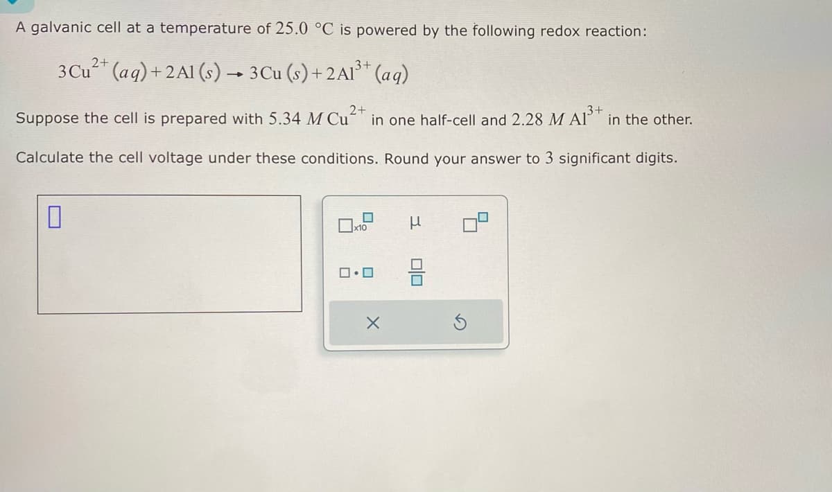 A galvanic cell at a temperature of 25.0 °C is powered by the following redox reaction:
3 Cu2+(aq)+2A1 (s) → 3 Cu (s) + 2A13+ (aq)
Suppose the cell is prepared with 5.34 M Cu
2+
in one half-cell and 2.28 M A13+ in the other.
Calculate the cell voltage under these conditions. Round your answer to 3 significant digits.
☐
x10
μ
ロ・ロ