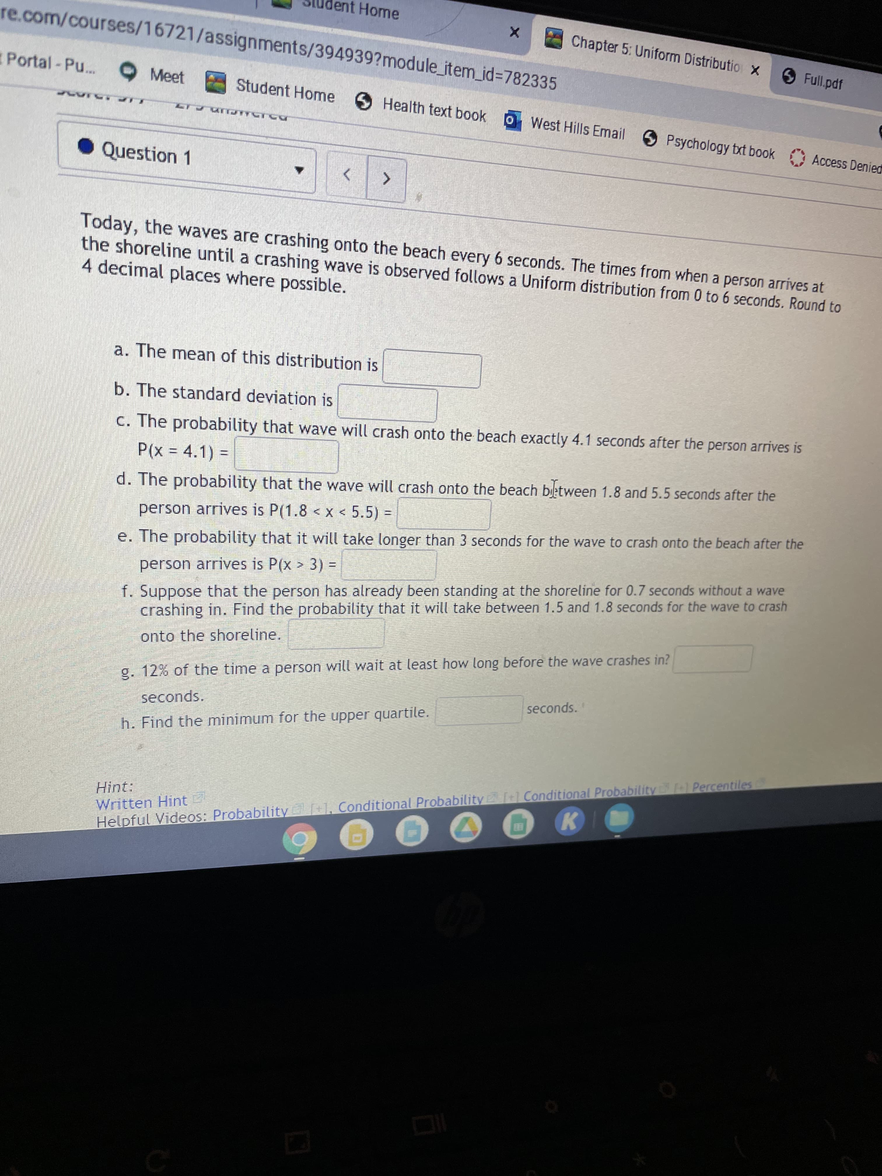 dent Home
re.com/courses/16721/assignments/394939?module_item_id%=782335
Chapter 5: Uniform Distributio X
O Full.pdf
Portal-Pu...
9 Meet
Student Home
SHealth text book
oWest Hills Email
Psychology txt book Access Denied
Question 1
<>
Today, the waves are crashing onto the beach every 6 seconds. The times from when a person arrives at
the shoreline until a crashing wave is observed follows a Uniform distribution from 0 to 6 seconds. Round to
4 decimal places where possible.
a. The mean of this distribution is
b. The standard deviation is
C. The probability that wave will crash onto the beach exactly 4.1 seconds after the person arrives is
P(x% D 4.1) =
d. The probability that the wave will crash onto the beach bletween 1.8 and 5.5 seconds after the
person arrives is P(1.8 < X < 5.5) =
e. The probability that it will take longer than 3 seconds for the wave to crash onto the beach after the
f. Suppose that the person has already been standing at the shoreline for 0.7 seconds without a wave
crashing in. Find the probability that it will take between 1.5 and 1.8 seconds for the wave to crash
person arrives is P(x > 3)% D
onto the shoreline.
g. 12% of the time a person will wait at least how long before the wave crashes in?
seconds.
seconds.
h. Find the minimum for the upper quartile.
[
tl Conditional Probability +1 Percentiles
Hint:
Written Hint
Helpful Videos: Probability[+1, Conditional Probability
K.
