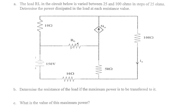 a. The load RL in the circuit below is varied between 25 and 100 ohms in steps of 25 ohms.
Determine the power dissipated in the load at each resistance value.
102
5i
1000
R.
150V
500
102
b. Determine the resistance of the load if the maximum power is to be transferred to it.
c. What is the value of this maximum power?
WW
WW-
