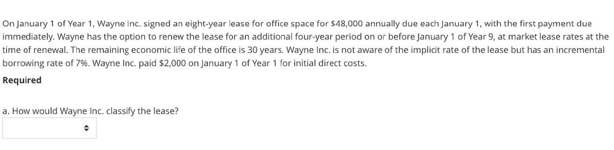 On January 1 of Year 1, Wayne Inc. signed an eight-year lease for office space for $48,000 annually due each January 1, with the first payment due
immediately. Wayne has the option to renew the lease for an additional four-year period on or before January 1 of Year 9, at market lease rates at the
time of renewal. The remaining economic life of the office is 30 years. Wayne Inc. is not aware of the implicit rate of the lease but has an incremental
borrowing rate of 7%. Wayne Inc. paid $2,000 on January 1 of Year 1 for initial direct costs.
Required
a. How would Wayne Inc. classify the lease?
◆