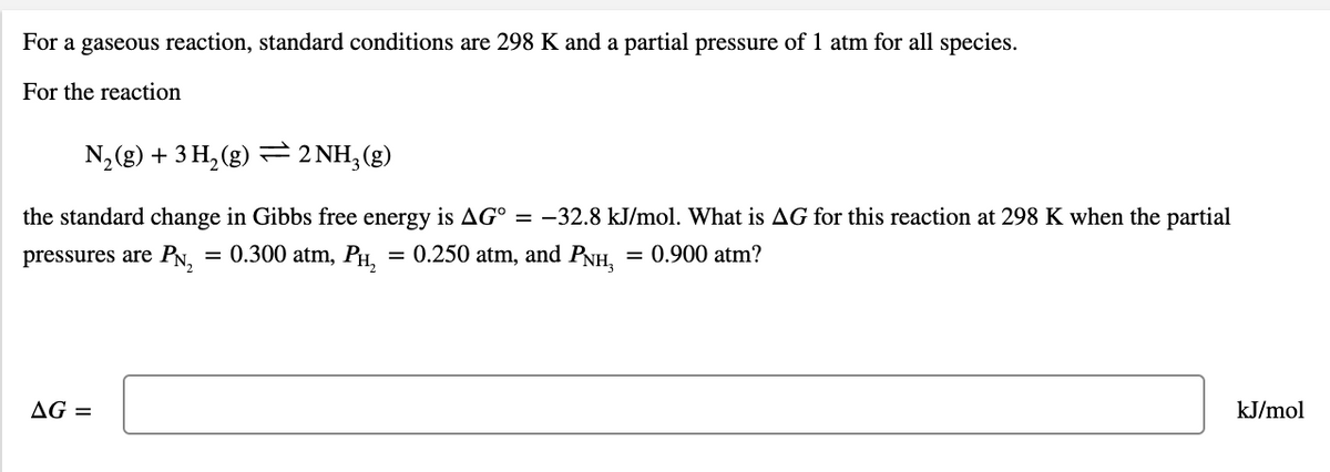 For a gaseous reaction, standard conditions are 298 K and a partial pressure of 1 atm for all species.
For the reaction
N, (g) + 3 H, (g) = 2 NH;(g)
the standard change in Gibbs free energy is AG° = -32.8 kJ/mol. What is AG for this reaction at 298 K when the partial
pressures are PN,
= 0.300 atm, PH,
0.250 atm, and PNH,
= 0.900 atm?
AG =
kJ/mol
