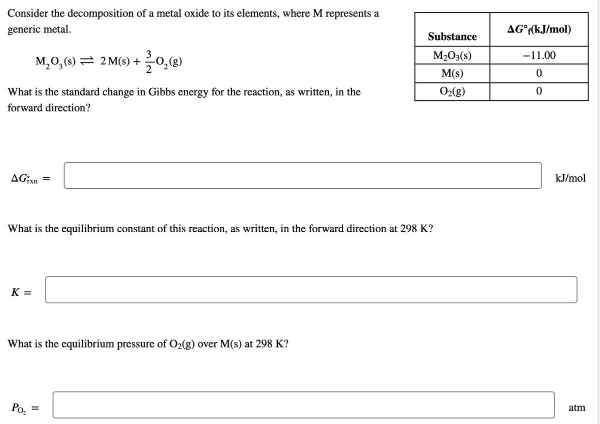 Consider the decomposition of a metal oxide to its elements, where M represents a
generic metal.
AG°r(kJ/mol)
Substance
M2O3(s)
-11.00
M,0, (s) = 2 M(s) +
M(s)
What is the standard change in Gibbs energy for the reaction, as written, in the
O2(g)
forward direction?
AG:xn =
kJ/mol
What is the equilibrium constant of this reaction, as written, in the forward direction at 298 K?
K =
What is the equilibrium pressure of O2(g) over M(s) at 298 K?
Ро,
atm
