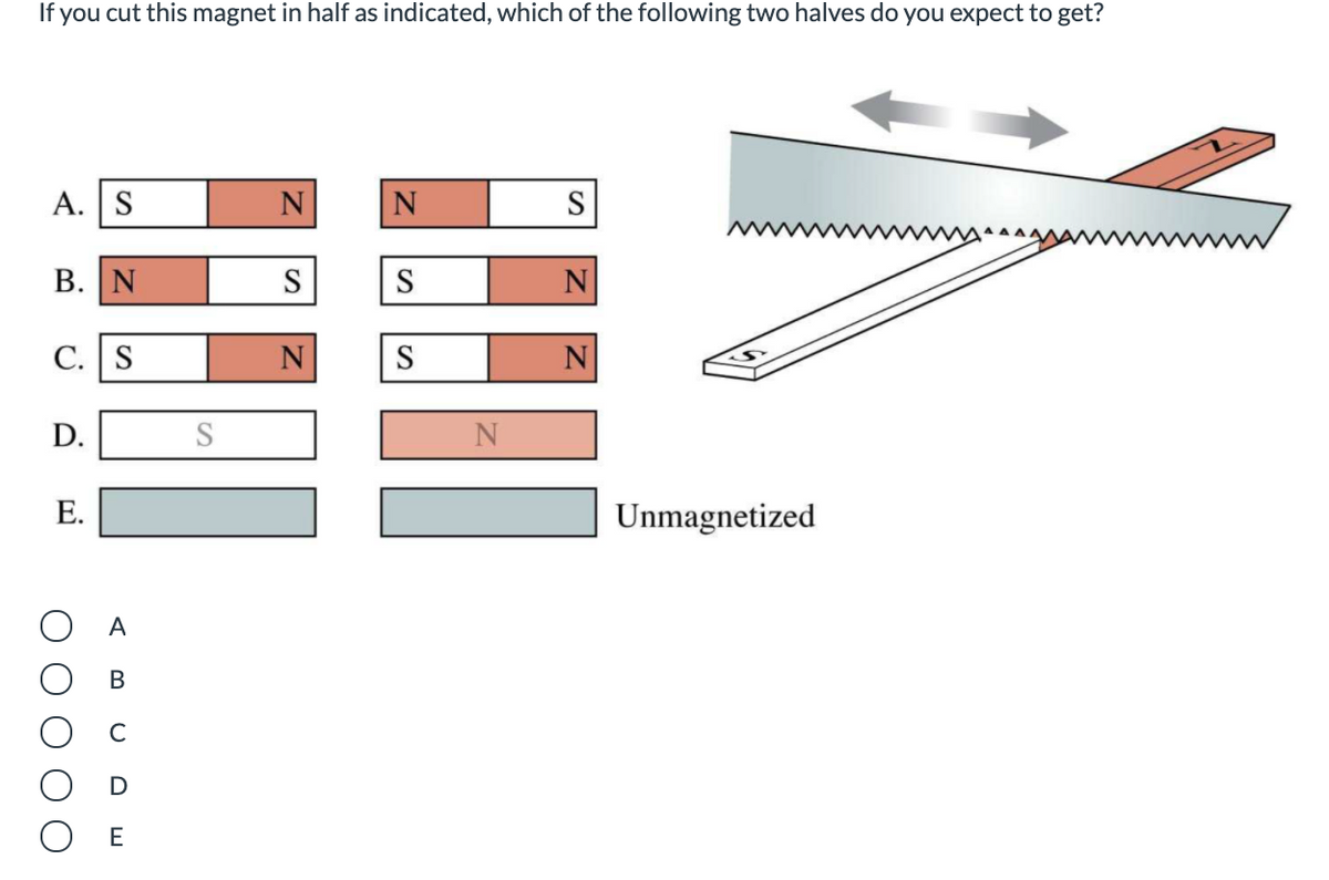 If you cut this magnet in half as indicated, which of the following two halves do you expect to get?
A. S
N
N
S
В. | N
S
S
N
С. | S
N
S
N
D.
N
Е.
Unmagnetized
A
B
E
