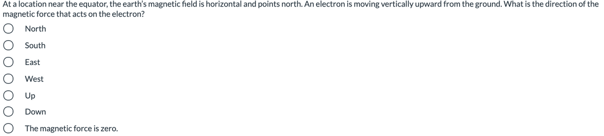 At a location near the equator, the earth's magnetic field is horizontal and points north. An electron is moving vertically upward from the ground. What is the direction of the
magnetic force that acts on the electron?
North
South
East
West
Up
Down
The magnetic force is zero.
O O
