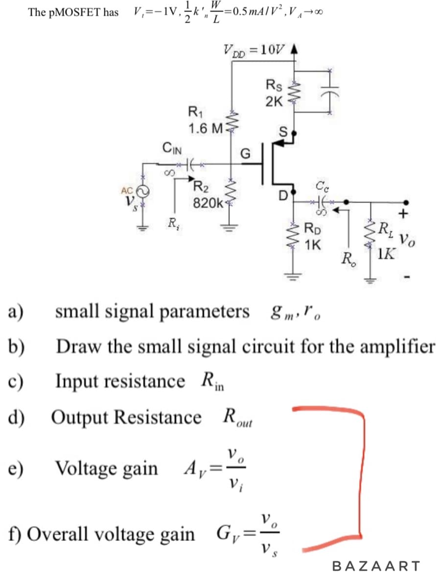 a)
b)
c)
d)
The pMOSFET has
V₁=-IV,
AC
CIN
R₁
W=0.5mA/V²,V₁0⁰
"L
R₁
1.6 M
V
R₂
820k
DD=10V
Rs
2K
f) Overall voltage gain Gy
AW
RD
1K
R.
R₁
1K
+
Vo
small signal parameters gro
Draw the small signal circuit for the amplifier
Input resistance Rin
Output Resistance Rout
Voltage gain Ay=
BAZAART